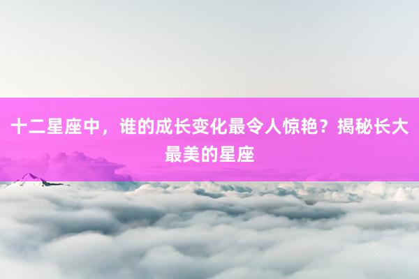 十二星座中，谁的成长变化最令人惊艳？揭秘长大最美的星座